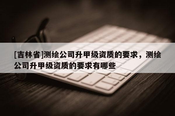 [吉林省]测绘公司升甲级资质的要求，测绘公司升甲级资质的要求有哪些