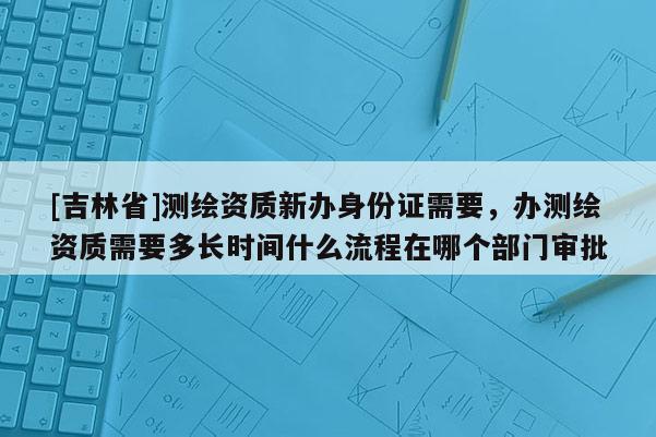 [吉林省]测绘资质新办身份证需要，办测绘资质需要多长时间什么流程在哪个部门审批