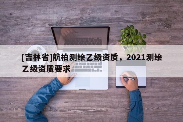 [吉林省]航拍测绘乙级资质，2021测绘乙级资质要求