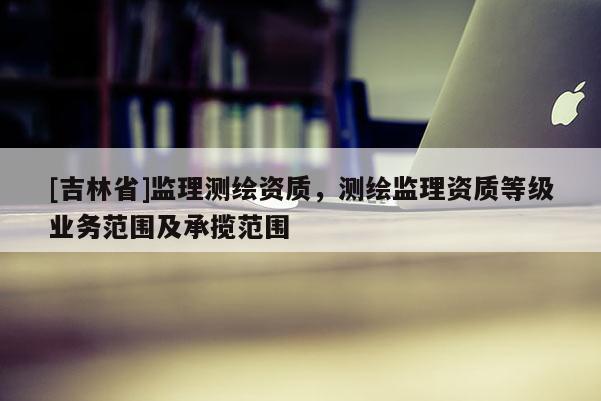 [吉林省]监理测绘资质，测绘监理资质等级业务范围及承揽范围