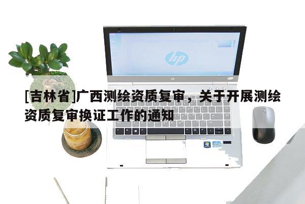 [吉林省]广西测绘资质复审，关于开展测绘资质复审换证工作的通知