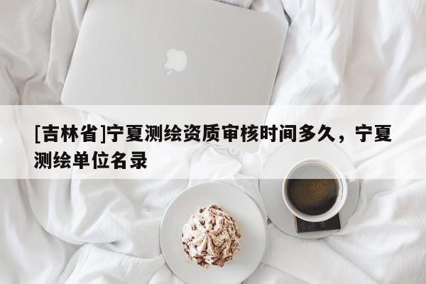 [吉林省]宁夏测绘资质审核时间多久，宁夏测绘单位名录