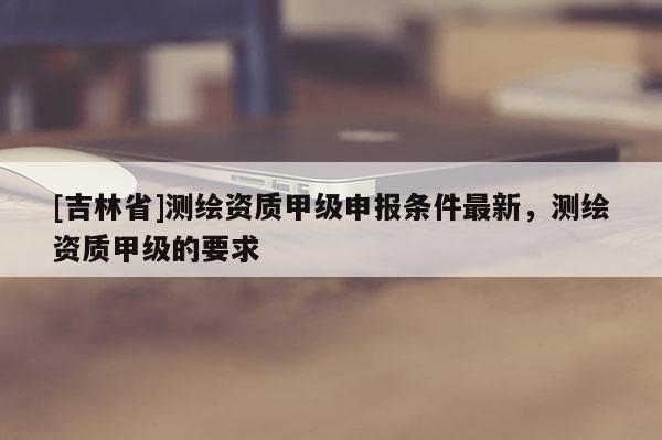 [吉林省]测绘资质甲级申报条件最新，测绘资质甲级的要求