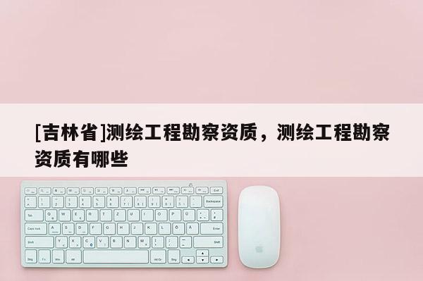 [吉林省]测绘工程勘察资质，测绘工程勘察资质有哪些