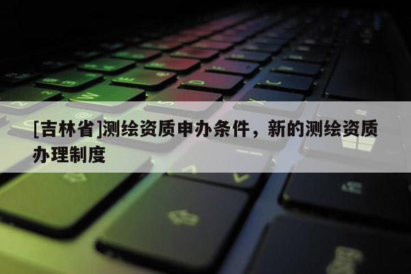 [吉林省]测绘资质申办条件，新的测绘资质办理制度