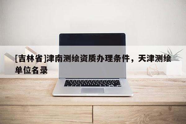 [吉林省]津南测绘资质办理条件，天津测绘单位名录