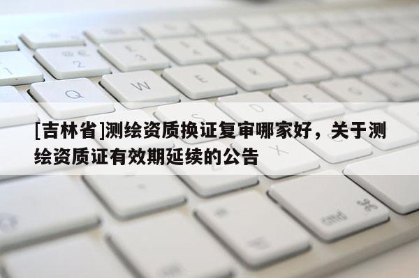 [吉林省]测绘资质换证复审哪家好，关于测绘资质证有效期延续的公告