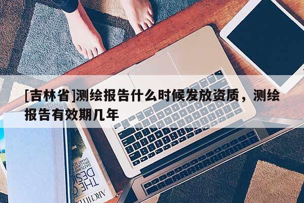 [吉林省]测绘报告什么时候发放资质，测绘报告有效期几年