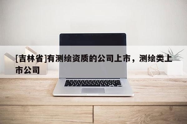 [吉林省]有测绘资质的公司上市，测绘类上市公司