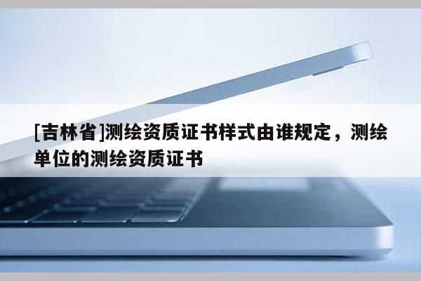 [吉林省]测绘资质证书样式由谁规定，测绘单位的测绘资质证书