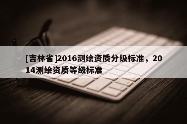 [吉林省]2016测绘资质分级标准，2014测绘资质等级标准