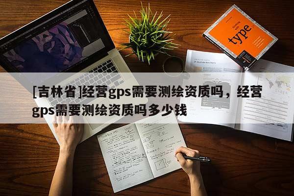 [吉林省]经营gps需要测绘资质吗，经营gps需要测绘资质吗多少钱