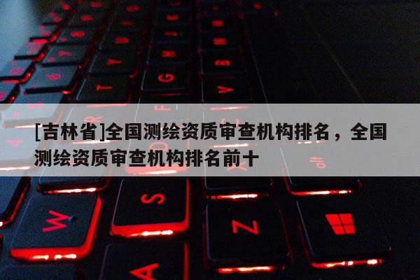 [吉林省]全国测绘资质审查机构排名，全国测绘资质审查机构排名前十