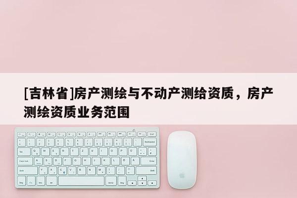 [吉林省]房产测绘与不动产测给资质，房产测绘资质业务范围