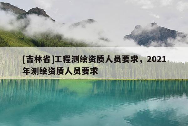 [吉林省]工程测绘资质人员要求，2021年测绘资质人员要求