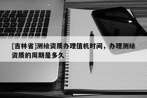 [吉林省]测绘资质办理值机时间，办理测绘资质的周期是多久