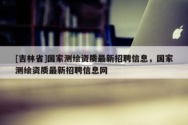[吉林省]国家测绘资质最新招聘信息，国家测绘资质最新招聘信息网
