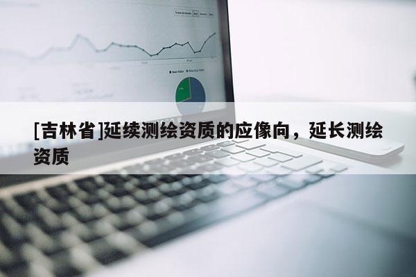 [吉林省]延续测绘资质的应像向，延长测绘资质