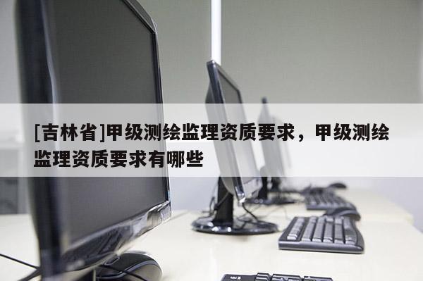 [吉林省]甲级测绘监理资质要求，甲级测绘监理资质要求有哪些