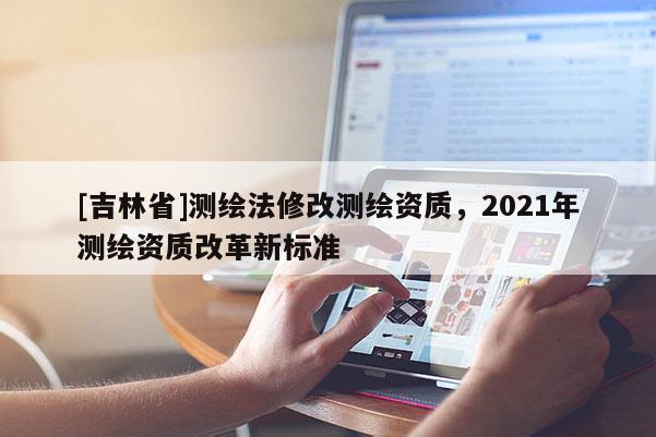 [吉林省]测绘法修改测绘资质，2021年测绘资质改革新标准