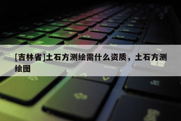 [吉林省]土石方测绘需什么资质，土石方测绘图