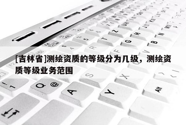 [吉林省]测绘资质的等级分为几级，测绘资质等级业务范围
