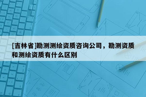 [吉林省]勘测测绘资质咨询公司，勘测资质和测绘资质有什么区别