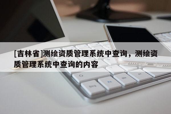 [吉林省]测绘资质管理系统中查询，测绘资质管理系统中查询的内容
