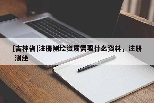 [吉林省]注册测绘资质需要什么资料，注册 测绘