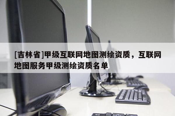 [吉林省]甲级互联网地图测绘资质，互联网地图服务甲级测绘资质名单
