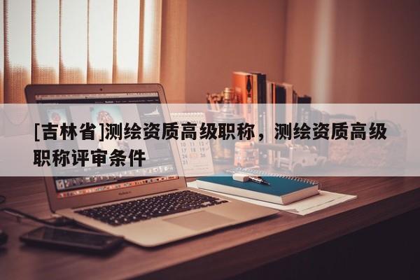 [吉林省]测绘资质高级职称，测绘资质高级职称评审条件