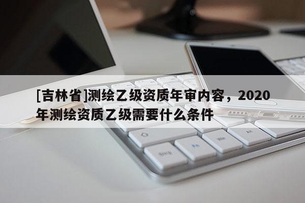 [吉林省]测绘乙级资质年审内容，2020年测绘资质乙级需要什么条件