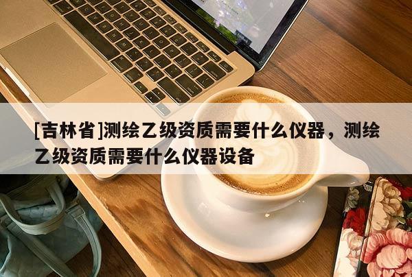 [吉林省]测绘乙级资质需要什么仪器，测绘乙级资质需要什么仪器设备