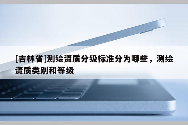 [吉林省]测绘资质分级标准分为哪些，测绘资质类别和等级