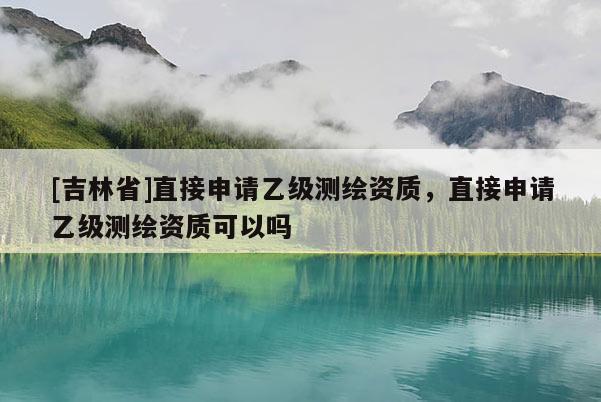 [吉林省]直接申请乙级测绘资质，直接申请乙级测绘资质可以吗
