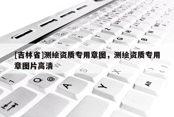 [吉林省]测绘资质专用章图，测绘资质专用章图片高清