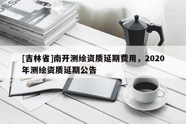 [吉林省]南开测绘资质延期费用，2020年测绘资质延期公告