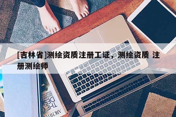 [吉林省]测绘资质注册工证，测绘资质 注册测绘师