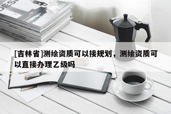 [吉林省]测绘资质可以接规划，测绘资质可以直接办理乙级吗