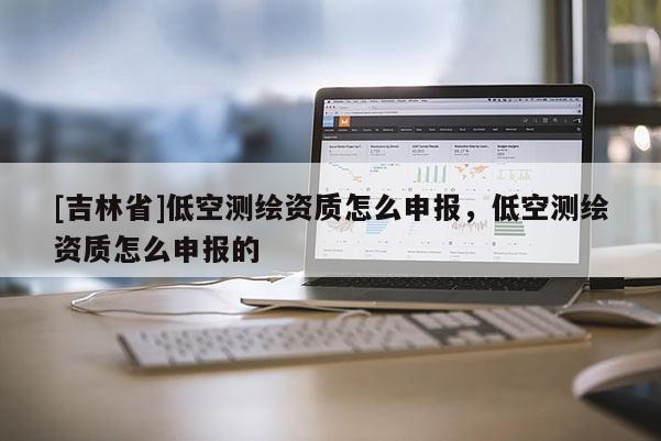 [吉林省]低空测绘资质怎么申报，低空测绘资质怎么申报的