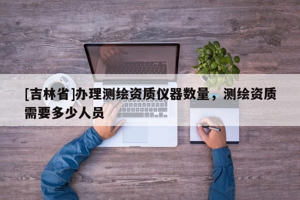 [吉林省]办理测绘资质仪器数量，测绘资质需要多少人员