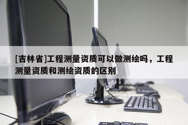 [吉林省]工程测量资质可以做测绘吗，工程测量资质和测绘资质的区别