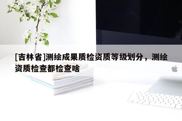 [吉林省]测绘成果质检资质等级划分，测绘资质检查都检查啥