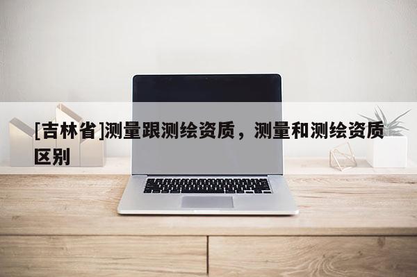 [吉林省]测量跟测绘资质，测量和测绘资质区别