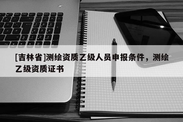 [吉林省]测绘资质乙级人员申报条件，测绘乙级资质证书