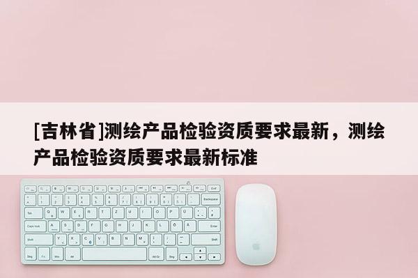 [吉林省]测绘产品检验资质要求最新，测绘产品检验资质要求最新标准