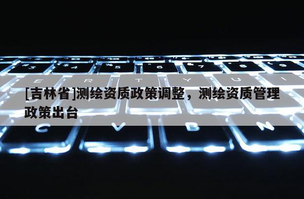 [吉林省]测绘资质政策调整，测绘资质管理政策出台