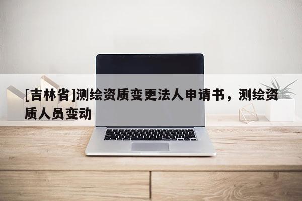 [吉林省]测绘资质变更法人申请书，测绘资质人员变动
