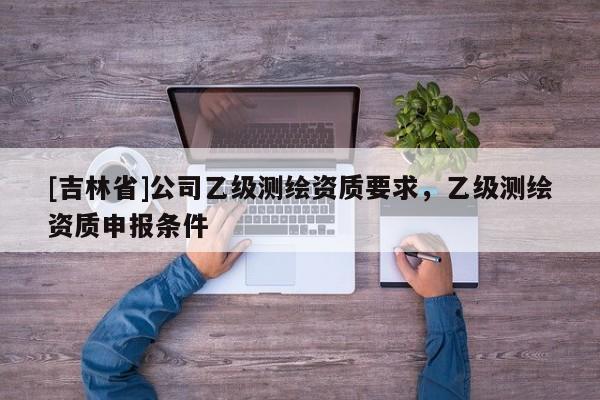 [吉林省]公司乙级测绘资质要求，乙级测绘资质申报条件