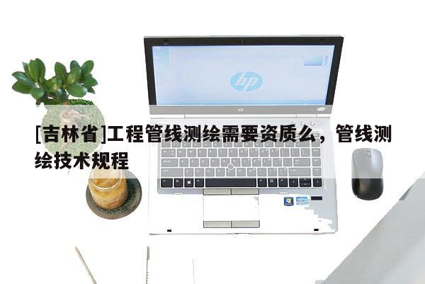 [吉林省]工程管线测绘需要资质么，管线测绘技术规程